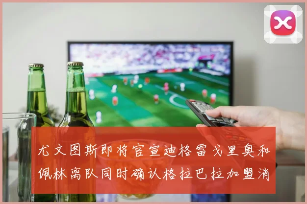 尤文图斯即将官宣迪格雷戈里奥和佩林离队同时确认格拉巴拉加盟消息